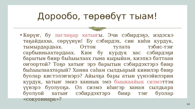 Дорообо, төрөөбүт тыам! Көрүҥ, бу лаглаҕар хатыҥ ы. Эчи сэбирдэҕэ, иэдэскэ таҕайдахха, сөрүүнүн! Бу сэбирдэх, син киһи курдук, тымырдардаах . Оттон тулата тэбис-тэҥ сарбынньахтардаах. Ким бу курдук хас сэбирдэҕи барытын биир быһыылаах гына кырыйан, киэпкэ баттаан оҥоортой? Тоҕо хатыҥ эрэ барытын сэбирдэхтэрэ биир быһыылаахтарый? Ханна саһан сылдьарый кинилэр биир буолар кистэлэҥнэрэ? Айылҕа бары атын үүнээйилэрин курдук, хатыҥ эмиэ ханнык эмэ быыкаайык сиэмэ ттэн  үүнэрэ буолуоҕа. Ол сиэмэ иһигэр ханан сылдьара буолуой хатыҥ сэбирдэхтэрэ биир тэҥ буолар «сокуоннара»? 1 