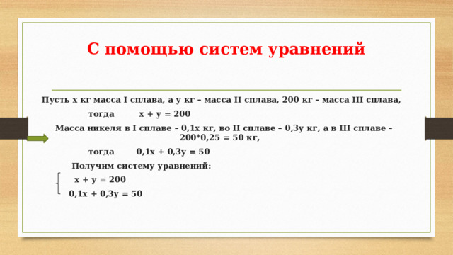 С помощью систем уравнений  Пусть х кг масса I сплава, а у кг – масса II сплава, 200 кг – масса III сплава,  тогда х + у = 200  Масса никеля в I сплаве – 0,1х кг, во II сплаве – 0,3у кг, а в III сплаве – 200*0,25 = 50 кг,  тогда 0,1х + 0,3у = 50  Получим систему уравнений:  х + у = 200  0,1х + 0,3у = 50      
