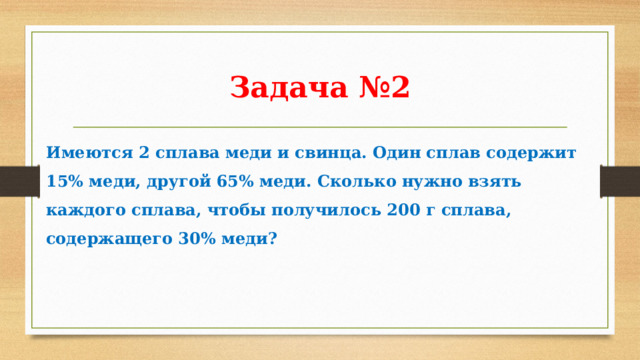 Задача №2 Имеются 2 сплава меди и свинца. Один сплав содержит 15% меди, другой 65% меди. Сколько нужно взять каждого сплава, чтобы получилось 200 г сплава, содержащего 30% меди? 