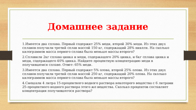 Домашнее задание 1.Имеется два сплава. Первый содержит 25% меди, второй 30% меди. Из этих двух сплавов получили третий сплав массой 150 кг, содержащий 28% никеля. На сколько килограммов масса первого сплава была меньше массы второго? 2.Сплавили 2кг сплава цинка и меди, содержащего 20% цинка, и 6кг сплава цинка и меди, содержащего 40% цинка. Найдите процентную концентрацию меди в получившемся сплаве. Ответ: 65% меди. 3.Имеется два сплава. Первый содержит 5% олова, второй 25% олова. Из этих двух сплавов получили третий сплав массой 250 кг, содержащий 20% олова. На сколько килограммов масса первого сплава была меньше массы второго? 4.Смешали 4 литра 15-процентного водного раствора некоторого вещества с 6 литрами 25-процентного водного раствора этого же вещества. Сколько процентов составляет концентрация получившегося раствора?  