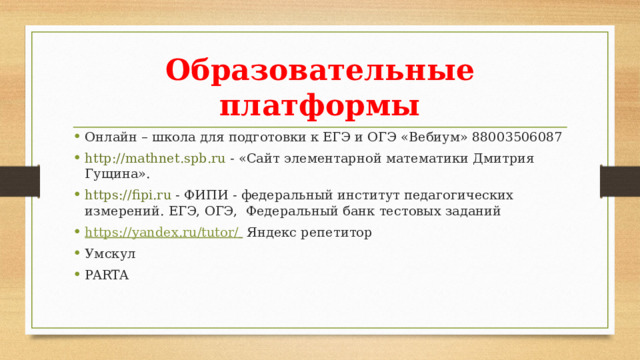 Образовательные платформы Онлайн – школа для подготовки к ЕГЭ и ОГЭ «Вебиум» 88003506087 http://mathnet.spb.ru - «Сайт элементарной математики Дмитрия Гущина». https://fipi.ru - ФИПИ - федеральный институт педагогических измерений. ЕГЭ, ОГЭ, Федеральный банк тестовых заданий https:// yandex.ru/tutor/   Яндекс репетитор Умскул PARTA 