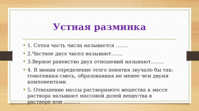 Устная разминка 1. Сотая часть числа называется ……. 2.Частное двух чисел называют……. 3.Верное равенство двух отношений называют…….. 4. В химии определение этого понятия звучало бы так: гомогенная смесь, образованная не менее чем двумя компонентами 5. Отношение массы растворимого вещества к массе раствора называют массовой долей вещества в растворе или ………. 