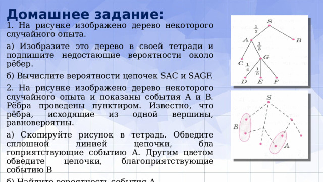 Домашнее задание: 1. На рисунке изображено дерево некоторого слу­чайного опыта. а) Изобразите это дерево в своей тетради и подпи­шите недостающие вероятности около рёбер. б) Вычислите вероятности цепочек SAC и SAGF. 2. На рисунке изображено дерево некоторого случайного опыта и показаны события А и В. Рёбра проведены пунктиром. Известно, что рёбра, исходящие из одной вершины, равновероятны. а) Скопируйте рисунок в тетрадь. Обведите сплошной линией цепочки, бла­гоприятствующие событию А. Другим цветом обведите цепочки, благоприят­ствующие событию В б) Найдите вероятность события А. в) Найдите вероятность события В. 