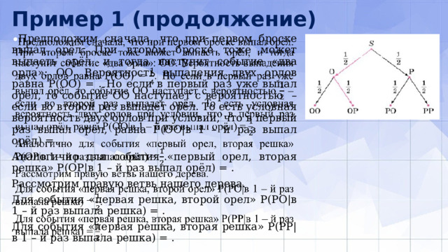 Пример 1 (продолжение)  Предположим сначала, что при первом броске выпал орёл. При втором броске то­же может выпасть орёл, и тогда наступит событие «два орла»: ОО. Вероятность вы­падения двух орлов равна Р(ОО) = . Но если в первый раз уже выпал орёл, то со­бытие ОО наступает с вероятностью – если во второй раз выпадет орёл. То есть условная вероятность двух орлов при условии, что в первый раз выпал орёл, равна Р(ОО|в 1 – й раз выпал орёл) = .   Аналогично для события «первый орел, вторая решка» Р(ОР|в 1 – й раз выпал орёл) = . Рассмотрим правую ветвь нашего дерева. Для события «первая решка, второй орел» Р(РО|в 1 – й раз выпала решка) = . Для события «первая решка, вторая решка» Р(РР|в 1 – й раз выпала решка) = . 