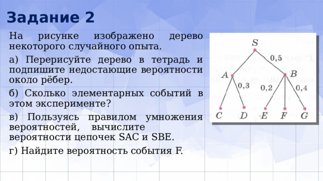Задание 2 На рисунке изображено дерево некоторого слу­чайного опыта. а) Перерисуйте дерево в тетрадь и подпишите недо­стающие вероятности около рёбер. б) Сколько элементарных событий в этом экспери­менте? в) Пользуясь правилом умножения вероятностей, вычислите вероятности цепочек SAC и SBE. г) Найдите вероятность события F. 
