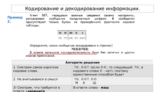 Кодирование и декодирование информации. Пример 2. Алгоритм решения 1. Смотрим самое короткое кодовое слово. 2. Не вчитываемся в смысл  ?©. ©©?. (если ©©, то следующий ?©, а кодового слова © - нет), поэтому единственным способом будет  ?©. ©©?. ©© 3! Смотрим, что требуется в ответе « запишите последовательность букв »  М А Ш В ответе слово - маш 