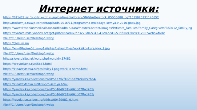 Интернет источники:      https://611422.ssl.1c-bitrix-cdn.ru/upload/medialibrary/5f6/shutterstock_85005688.jpg?1515870131146852 http://molsemja.ru/wp-content/uploads/2016/11/programma-molodaya-semya-v-2016-godu.jpg https://www.freseniusmedicalcare.ru/fileadmin/data/masterContent/images/Patients_Families/Family_Caregivers/BAS012_family.jpg https://avatars.mds.yandex.net/get-pdb/1624992/b73228d0-5343-4128-b5d1-535f00c450c8/s1200?webp=false file:///C:/Users/user/Desktop/i.webp https://glosum.ru/ https://xn--80ajjine0d.xn--p1ai/sites/default/files/works/konkurs/vika_2.jpg file:///C:/Users/user/Desktop/i.webp http://slovardalja.net/word.php?wordid=37482 https://pravoslavie.ru/45645.html https://irinazaytseva.ru/poslovicy-i-pogovorki-o-seme.html file:///C:/Users/user/Desktop/i.webp https://yandex.kz/collections/card/5a37d2f40c1ed29249057ba4/ https://irinazaytseva.ru/stixi-pro-semyu.html https://yandex.kz/collections/card/5b4640f81fe66db07ffad765/ https://yandex.kz/collections/card/5b4640f81fe66db07ffad765/ https://revolution.allbest.ru/ethics/00479081_0.html file:///C:/Users/user/Desktop/i.webp 
