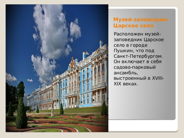 Музей-заповедник Царское село Расположен музей-заповедник Царское село в городе Пушкин, что под Санкт-Петербургом. Он включает в себя садово-парковый ансамбль, выстроенный в XVIII-XIX веках.  