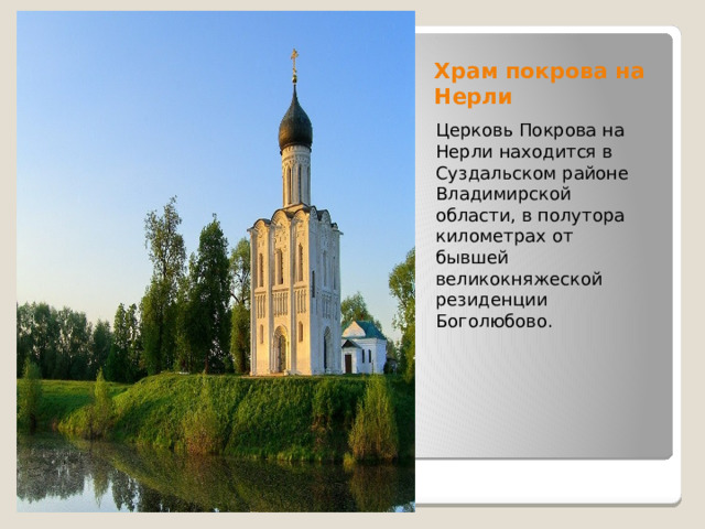 Храм покрова на Нерли Церковь Покрова на Нерли находится в Суздальском районе Владимирской области, в полутора километрах от бывшей великокняжеской резиденции Боголюбово. 