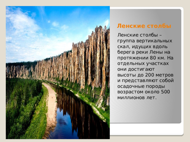 Ленские столбы Ленские столбы – группа вертикальных скал, идущих вдоль берега реки Лены на протяжении 80 км. На отдельных участках они достигают высоты до 200 метров и представляют собой осадочные породы возрастом около 500 миллионов лет. 