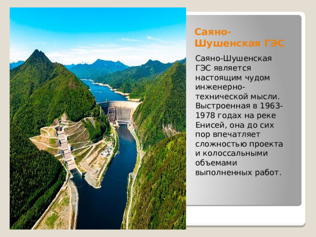 Саяно-Шушенская ГЭС Саяно-Шушенская ГЭС является настоящим чудом инженерно-технической мысли. Выстроенная в 1963-1978 годах на реке Енисей, она до сих пор впечатляет сложностью проекта и колоссальными объемами выполненных работ.   