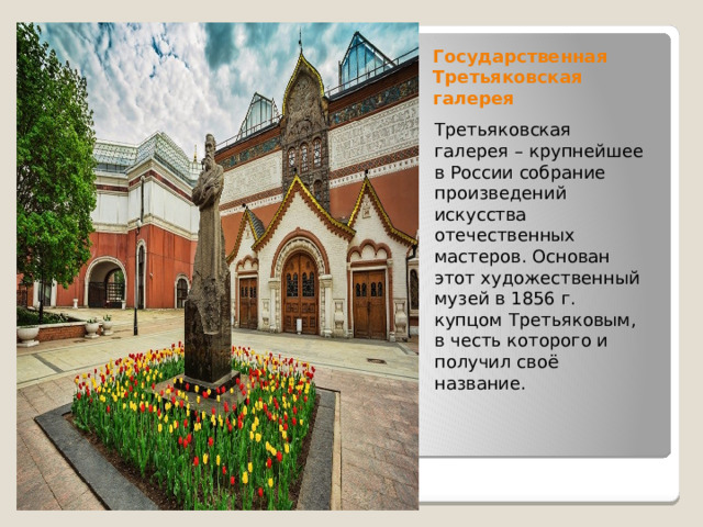 Государственная Третьяковская  галерея Третьяковская галерея – крупнейшее в России собрание произведений искусства отечественных мастеров. Основан этот художественный музей в 1856 г. купцом Третьяковым, в честь которого и получил своё название.  