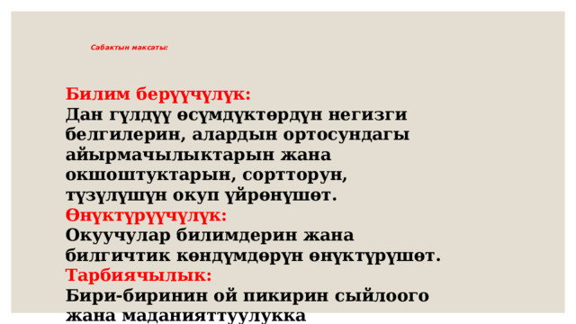     Сабактын максаты:      Билим берүүчүлүк: Дан гүлдүү өсүмдүктөрдүн негизги белгилерин, алардын ортосундагы айырмачылыктарын жана окшоштуктарын, сортторун, түзүлүшүн окуп үйрөнүшөт. Өнүктүрүүчүлүк: Окуучулар билимдерин жана билгичтик көндүмдөрүн өнүктүрүшөт. Тарбиячылык: Бири-биринин ой пикирин сыйлоого жана маданияттуулукка тарбияланышат 