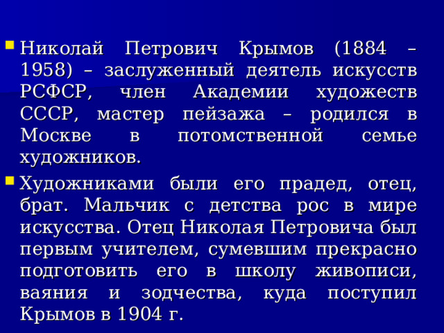 Николай Петрович Крымов (1884 – 1958) – заслуженный деятель искусств РСФСР, член Академии художеств СССР, мастер пейзажа – родился в Москве в потомственной семье художников. Художниками были его прадед, отец, брат. Мальчик с детства рос в мире искусства. Отец Николая Петровича был первым учителем, сумевшим прекрасно подготовить его в школу живописи, ваяния и зодчества, куда поступил Крымов в 1904 г.  
