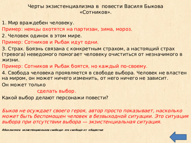 Черты экзистенциализма в повести Василя Быкова «Сотников». 1. Мир враждебен человеку. Пример: немцы охотятся на партизан, зима, мороз. 2. Человек одинок в этом мире. Пример: Сотников и Рыбак идут одни. 3. Страх. Боязнь связана с конкретным страхом, а настоящий страх (тревога) неведомого помогает человеку очиститься от незначимого в жизни. Пример: Сотников и Рыбак боятся, но каждый по-своему. 4. Свобода человека проявляется в свободе выбора. Человек не властен на миром, он может ничего изменить, от него ничего не зависит. Он может только  сделать выбор. Какой выбор делают персонажи повести? Быков не осуждает своего героя, автор просто показывает, насколько может быть беспомощен человек в безвыходной ситуации. Это ситуация выбора при отсутствии выбора — экзистенциальная ситуация.  Абсолютная экзистенциальная свобода- это свобода от общества 