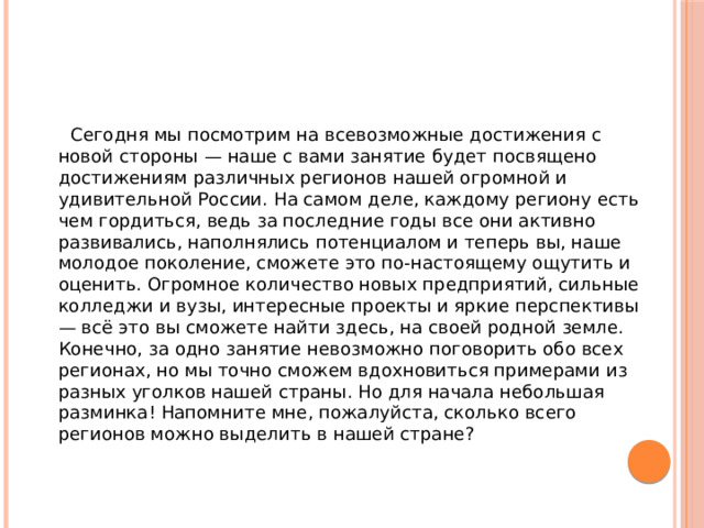  Сегодня мы посмотрим на всевозможные достижения с новой стороны — наше с вами занятие будет посвящено достижениям различных регионов нашей огромной и удивительной России. На самом деле, каждому региону есть чем гордиться, ведь за последние годы все они активно развивались, наполнялись потенциалом и теперь вы, наше молодое поколение, сможете это по-настоящему ощутить и оценить. Огромное количество новых предприятий, сильные колледжи и вузы, интересные проекты и яркие перспективы — всё это вы сможете найти здесь, на своей родной земле. Конечно, за одно занятие невозможно поговорить обо всех регионах, но мы точно сможем вдохновиться примерами из разных уголков нашей страны. Но для начала небольшая разминка! Напомните мне, пожалуйста, сколько всего регионов можно выделить в нашей стране? 