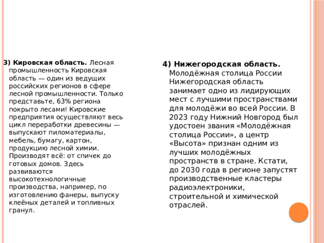 3) Кировская область. Лесная промышленность Кировская область — один из ведущих российских регионов в сфере лесной промышленности. Только представьте, 63% региона покрыто лесами! Кировские предприятия осуществляют весь цикл переработки древесины — выпускают пиломатериалы, мебель, бумагу, картон, продукцию лесной химии. Производят всё: от спичек до готовых домов. Здесь развиваются высокотехнологичные производства, например, по изготовлению фанеры, выпуску клеёных деталей и топливных гранул. 4) Нижегородская область. Молодёжная столица России Нижегородская область занимает одно из лидирующих мест с лучшими пространствами для молодёжи во всей России. В 2023 году Нижний Новгород был удостоен звания «Молодёжная столица России», а центр «Высота» признан одним из лучших молодёжных пространств в стране. Кстати, до 2030 года в регионе запустят производственные кластеры радиоэлектроники, строительной и химической отраслей. 