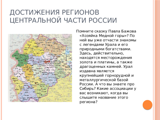 Достижения регионов центральной части России Помните сказку Павла Бажова «Хозяйка Медной горы»? По ней вы уже отчасти знакомы с легендами Урала и его природными богатствами. Здесь, действительно, находятся месторождения золота и платины, а также драгоценных камней. Урал издавна является крупнейшей горнорудной и металлургической базой России. А что вы знаете про Сибирь? Какие ассоциации у вас возникают, когда вы слышите название этого региона? 