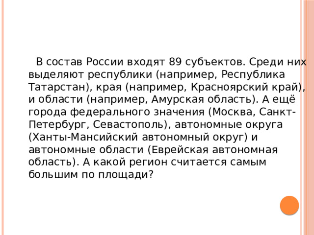  В состав России входят 89 субъектов. Среди них выделяют республики (например, Республика Татарстан), края (например, Красноярский край), и области (например, Амурская область). А ещё города федерального значения (Москва, Санкт-Петербург, Севастополь), автономные округа (Ханты-Мансийский автономный округ) и автономные области (Еврейская автономная область). А какой регион считается самым большим по площади? 