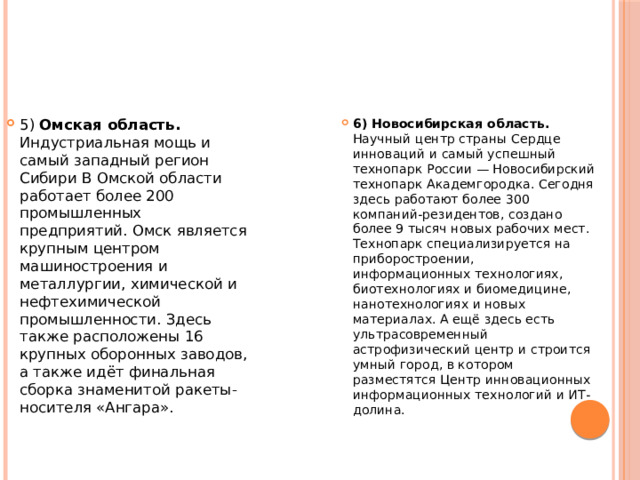 5) Омская область. Индустриальная мощь и самый западный регион Сибири В Омской области работает более 200 промышленных предприятий. Омск является крупным центром машиностроения и металлургии, химической и нефтехимической промышленности. Здесь также расположены 16 крупных оборонных заводов, а также идёт финальная сборка знаменитой ракеты-носителя «Ангара». 6) Новосибирская область. Научный центр страны Сердце инноваций и самый успешный технопарк России — Новосибирский технопарк Академгородка. Сегодня здесь работают более 300 компаний-резидентов, создано более 9 тысяч новых рабочих мест. Технопарк специализируется на приборостроении, информационных технологиях, биотехнологиях и биомедицине, нанотехнологиях и новых материалах. А ещё здесь есть ультрасовременный астрофизический центр и строится умный город, в котором разместятся Центр инновационных информационных технологий и ИТ-долина. 