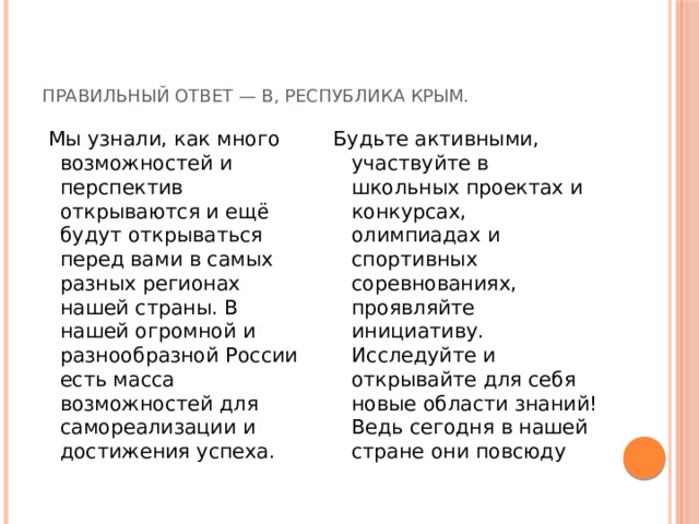 Правильный ответ — В, Республика Крым.  Мы узнали, как много возможностей и перспектив открываются и ещё будут открываться перед вами в самых разных регионах нашей страны. В нашей огромной и разнообразной России есть масса возможностей для самореализации и достижения успеха. Будьте активными, участвуйте в школьных проектах и конкурсах, олимпиадах и спортивных соревнованиях, проявляйте инициативу. Исследуйте и открывайте для себя новые области знаний! Ведь сегодня в нашей стране они повсюду 
