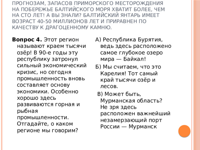 Правильный ответ — В, Калининградская область. На территории Калининградской области сосредоточено 90% мирового запаса янтаря. По прогнозам, запасов Приморского месторождения на побережье Балтийского моря хватит более, чем на сто лет! А вы знали? Балтийский янтарь имеет возраст 40-50 миллионов лет и приравнен по качеству к драгоценному камню. Вопрос 4. Этот регион называют краем тысячи озёр! В 90-е годы эту республику затронул сильный экономический кризис, но сегодня промышленность вновь составляет основу экономики. Особенно хорошо здесь развиваются горная и рыбная промышленности. Отгадайте, о каком регионе мы говорим? А) Республика Бурятия, ведь здесь расположено самое глубокое озеро мира — Байкал! Б) Мы считаем, что это Карелия! Тот самый край тысячи озёр и лесов.  В) Может быть, Мурманская область? Не зря здесь расположен важнейший незамерзающий порт России — Мурманск 
