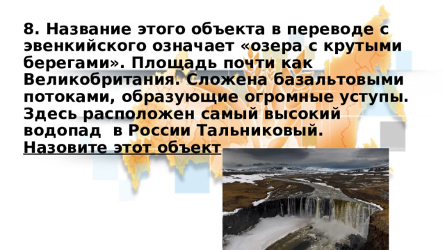 8. Название этого объекта в переводе с эвенкийского означает «озера с крутыми берегами». Площадь почти как Великобритания. Сложена базальтовыми потоками, образующие огромные уступы. Здесь расположен самый высокий водопад в России Тальниковый.  Назовите этот объект 