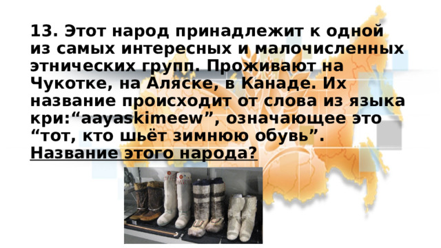 13. Этот народ принадлежит к одной из самых интересных и малочисленных этнических групп. Проживают на Чукотке, на Аляске, в Канаде. Их название происходит от слова из языка кри:“aayaskimeew”, означающее это “тот, кто шьёт зимнюю обувь”. Название этого народа? 