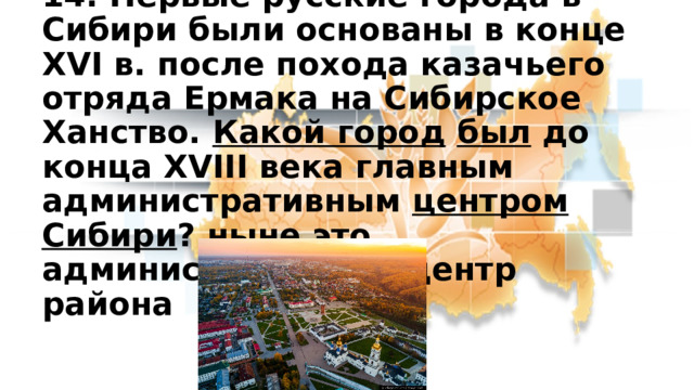 14. Первые русские города в Сибири были основаны в конце XVI в. после похода казачьего отряда Ермака на Сибирское Ханство. Какой город  был до конца XVIII века главным административным центром Сибири ? ныне это административный центр района 