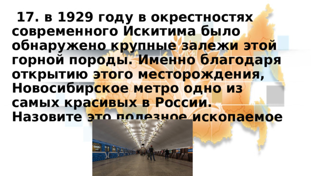  17. в 1929 году в окрестностях современного Искитима было обнаружено крупные залежи этой горной породы. Именно благодаря открытию этого месторождения, Новосибирское метро одно из самых красивых в России.  Назовите это полезное ископаемое 