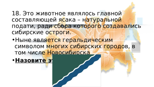 18. Это животное являлось главной составляющей ясака – натуральной подати, ради сбора которого создавались сибирские остроги. Ныне является геральдическим символом многих сибирских городов, в том числе Новосибирска Назовите это животное 