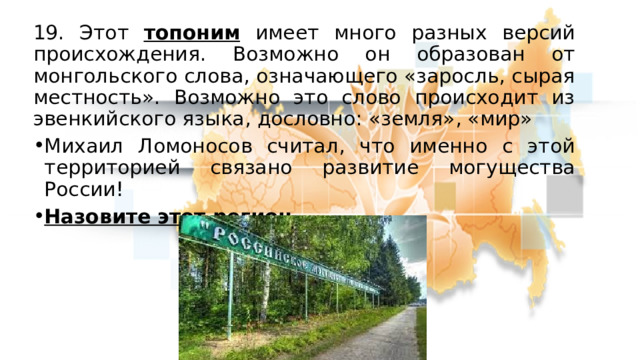 19. Этот топоним имеет много разных версий происхождения. Возможно он образован от монгольского слова, означающего «заросль, сырая местность». Возможно это слово происходит из эвенкийского языка, дословно: «земля», «мир» Михаил Ломоносов считал, что именно с этой территорией связано развитие могущества России! Назовите этот регион 