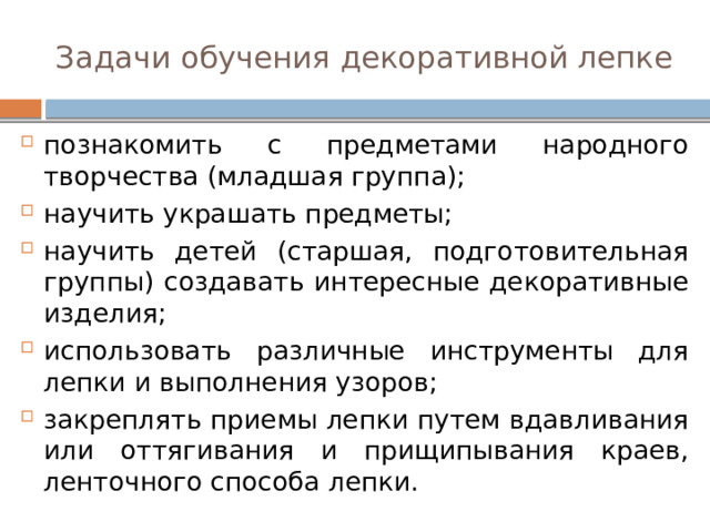 Задачи обучения декоративной лепке познакомить с предметами народного творчества (младшая группа); научить украшать предметы; научить детей (старшая, подготовительная группы) создавать интересные декоративные изделия; использовать различные инструменты для лепки и выполнения узоров; закреплять приемы лепки путем вдавливания или оттягивания и прищипывания краев, ленточного способа лепки. 