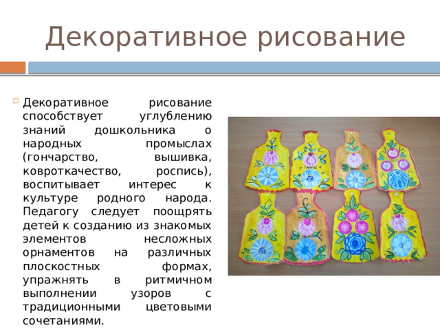 Декоративное рисование Декоративное рисование способствует углублению знаний дошкольника о народных промыслах (гончарство, вышивка, ковроткачество, роспись), воспитывает интерес к культуре родного народа. Педагогу следует поощрять детей к созданию из знакомых элементов несложных орнаментов на различных плоскостных формах, упражнять в ритмичном выполнении узоров с традиционными цветовыми сочетаниями. 