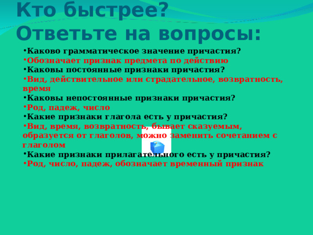 Кто быстрее?  Ответьте на вопросы: Каково грамматическое значение причастия? Обозначает признак предмета по действию Каковы постоянные признаки причастия? Вид, действительное или страдательное, возвратность, время Каковы непостоянные признаки причастия? Род, падеж, число Какие признаки глагола есть у причастия? Вид, время, возвратность, бывает сказуемым, образуется от глаголов, можно заменить сочетанием с глаголом Какие признаки прилагательного есть у причастия? Род, число, падеж, обозначает временный признак  
