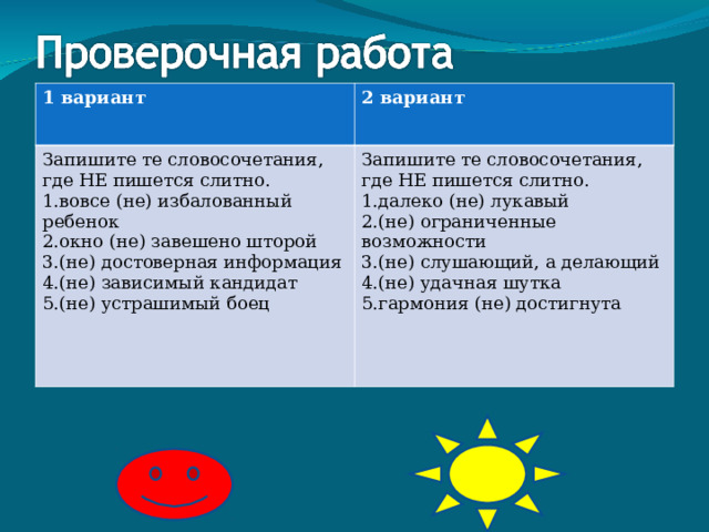 1 вариант 2 вариант Запишите те словосочетания, где НЕ пишется слитно. вовсе (не) избалованный ребенок окно (не) завешено шторой (не) достоверная информация (не) зависимый кандидат (не) устрашимый боец Запишите те словосочетания, где НЕ пишется слитно. далеко (не) лукавый (не) ограниченные возможности (не) слушающий, а делающий (не) удачная шутка гармония (не) достигнута 2, 4 3, 4, 5 