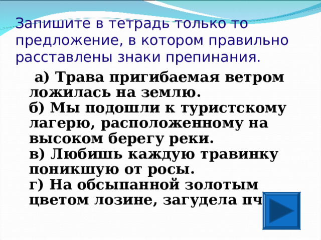 Запишите в тетрадь только то предложение, в котором правильно расставлены знаки препинания.  а) Трава пригибаемая ветром ложилась на землю.  б) Мы подошли к туристскому лагерю, расположенному на высоком берегу реки.  в) Любишь каждую травинку поникшую от росы.  г) На обсыпанной золотым цветом лозине, загудела пчела.  