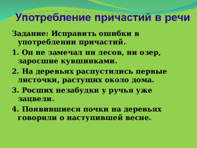 Задание: Исправить ошибки в употреблении причастий. 1. Он не замечал ни лесов, ни озер, заросшие кувшинками. 2. На деревьях распустились первые листочки, растущих около дома. 3. Росших незабудки у ручья уже зацвели. 4. Появившиеся почки на деревьях говорили о наступившей весне.  