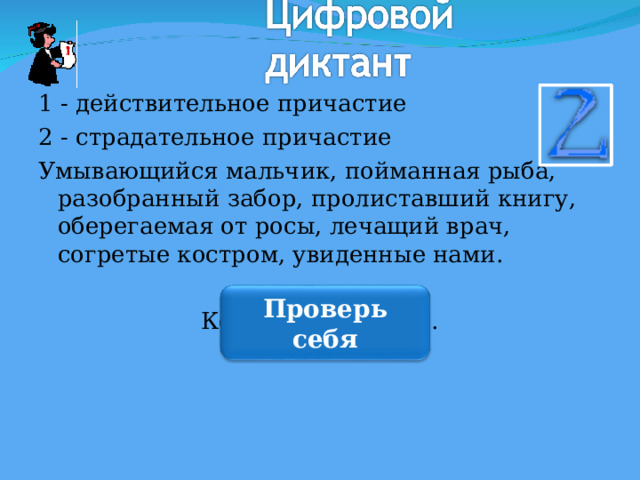 1 - действительное причастие 2 - страдательное причастие Умывающийся мальчик, пойманная рыба, разобранный забор, пролиставший книгу, оберегаемая от росы, лечащий врач, согретые костром, увиденные нами. Код: 1,2,2,1,2,1,2,2. Проверь себя 