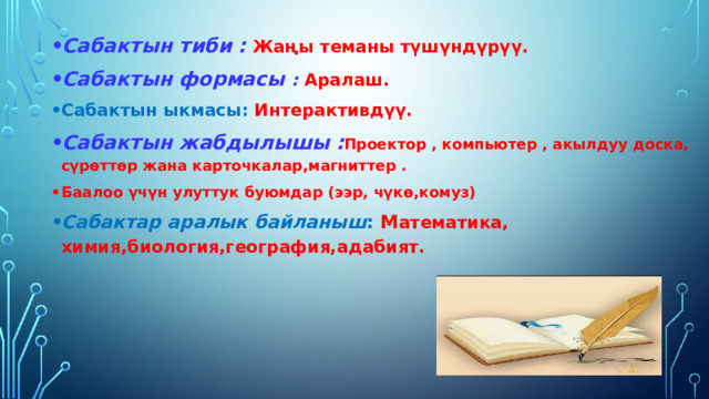 Сабактын тиби :  Жаңы теманы түшүндүрүү. Сабактын формасы : Аралаш. Сабактын ыкмасы: Интерактивдүү. Сабактын жабдылышы : Проектор , компьютер , акылдуу доска,  с үрөттөр жана карточкалар,магниттер . Баалоо үчүн улуттук буюмдар ( ээр, чүк ө,комуз) Сабактар аралык байланыш : М атематика, химия,биология,география,адабият. 