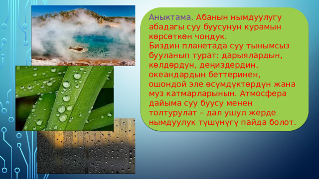 Аныктама. Абанын нымдуулугу абадагы суу буусунун курамын көрсөткөн чоңдук. Биздин планетада суу тынымсыз бууланып турат: дарыялардын, көлдөрдүн, деңиздердин, океандардын беттеринен, ошондой эле өсүмдүктөрдүн жана муз катмарларынын. Атмосфера дайыма суу буусу менен толтурулат – дал ушул жерде нымдуулук түшүнүгү пайда болот. 