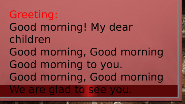 Greeting: Good morning! My dear children Good morning, Good morning Good morning to you. Good morning, Good morning We are glad to see you. 