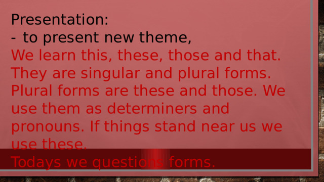 Presentation: -  to present new theme, We learn this, these, those and that. They are singular and plural forms. Plural forms are these and those. We use them as determiners and pronouns. If things stand near us we use these. Todays we questions forms. 