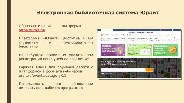 Электронная библиотечная система Юрайт Образовательная платформа -  https://urait.ru/ Платформа «Юрайт» доступна ВСЕМ студентам и преподавателям бесплатно Не забудьте правильно указать при регистрации ваше учебное заведение Горячая линия для обучения работе с платформой в формате вебинаров: urait.ru/events/category/11 Использовать при обновлении литературы в рабочих программах   