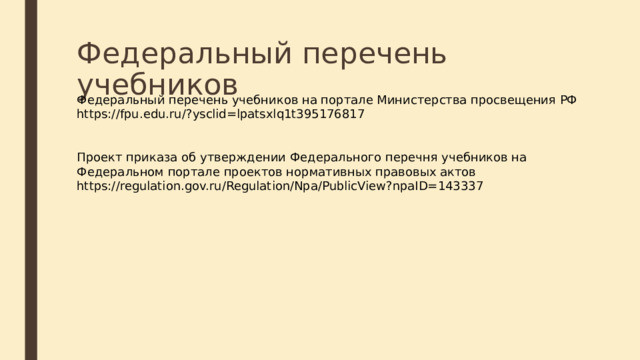 Федеральный перечень учебников Федеральный перечень учебников на портале Министерства просвещения РФ https://fpu.edu.ru/?ysclid=lpatsxlq1t395176817 Проект приказа об утверждении Федерального перечня учебников на Федеральном портале проектов нормативных правовых актов https://regulation.gov.ru/Regulation/Npa/PublicView?npaID=143337 