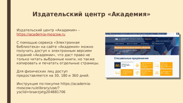 Издательский центр «Академия»  Издательский центр «Академия» -  https://academia-moscow.ru С помощью сервиса «Электронная библиотека» на сайте «Академия» можно получить доступ к электронным версиям изданий «Академии», что даст право не только читать выбранные книги, но также копировать и печатать отдельные страницы. Для физических лиц доступ предоставляется на 30, 180 и 360 дней. Инструкция по покупке https://academia-moscow.ru/elibrary/use/?ysclid=losarzjxtg204881706 