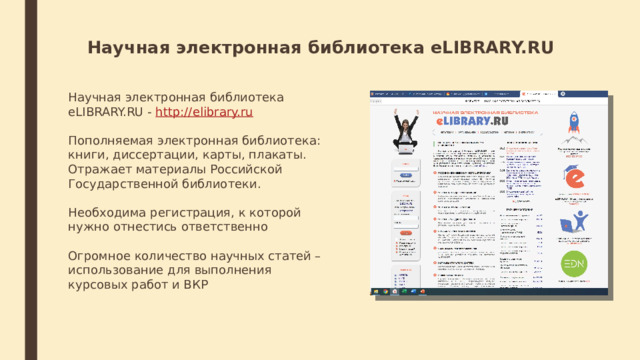 Научная электронная библиотека eLIBRARY.RU Научная электронная библиотека eLIBRARY.RU -  http://elibrary.ru Пополняемая электронная библиотека: книги, диссертации, карты, плакаты. Отражает материалы Российской Государственной библиотеки. Необходима регистрация, к которой нужно отнестись ответственно Огромное количество научных статей – использование для выполнения курсовых работ и ВКР 