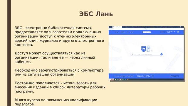 ЭБС Лань ЭБС - электронно-библиотечная система, предоставляет пользователям подключенных организаций доступ к чтению электронных версий книг, журналов и другого электронного контента. Доступ может осуществляться как из организации, так и вне ее — через личный кабинет. Необходимо зарегистрироваться с компьютера или из сети вашей организации. Постоянно пополняется – использовать для внесения изданий в список литературы рабочих программ. Много курсов по повышению квалификации педагогов 