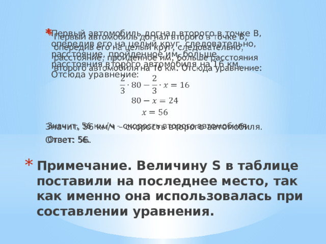 Первый автомобиль догнал второго в точке В, опередив его на целый круг, следовательно, расстояние, пройденное им, больше расстояния второго автомобиля на 16 км. Отсюда уравнение:   Значит, 56 км/ч – скорость второго автомобиля. Ответ: 56. Примечание. Величину S в таблице поставили на последнее место, так как именно она использовалась при составлении уравнения.   