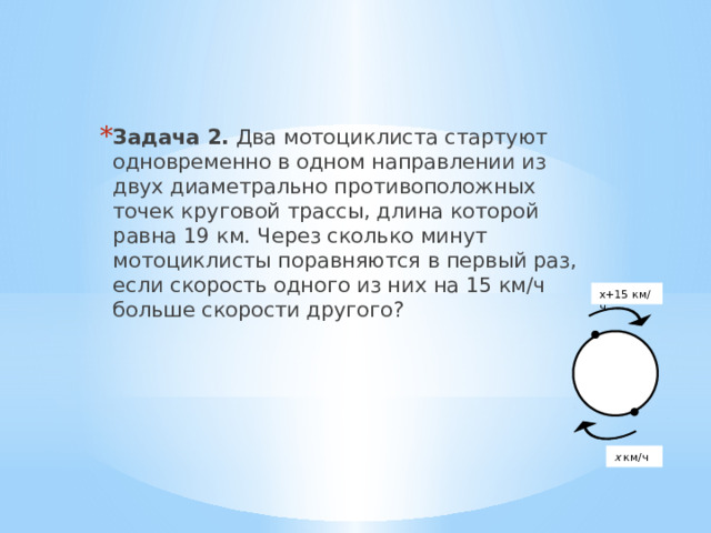   Задача 2. Два мотоциклиста стартуют одновременно в одном направлении из двух диаметрально противоположных точек круговой трассы, длина которой равна 19 км. Через сколько минут мотоциклисты поравняются в первый раз, если скорость одного из них на 15 км/ч больше скорости другого? х+15 км/ч х км/ч 